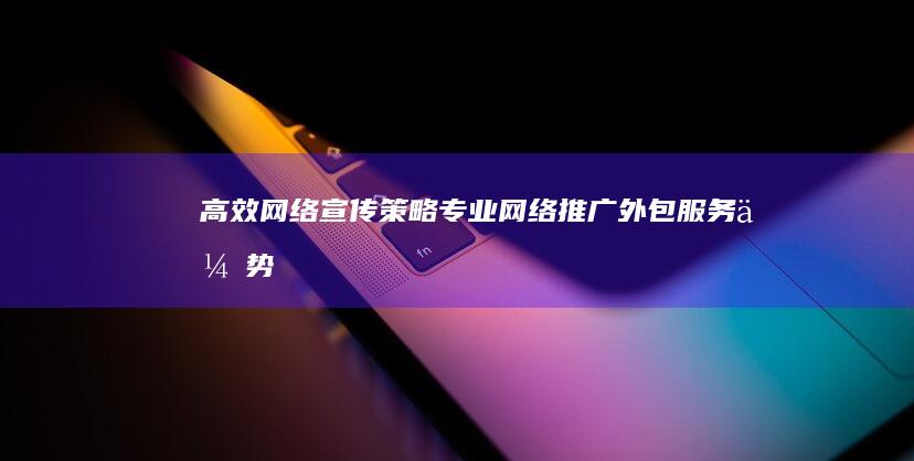 高效网络宣传策略：专业网络推广外包服务优势