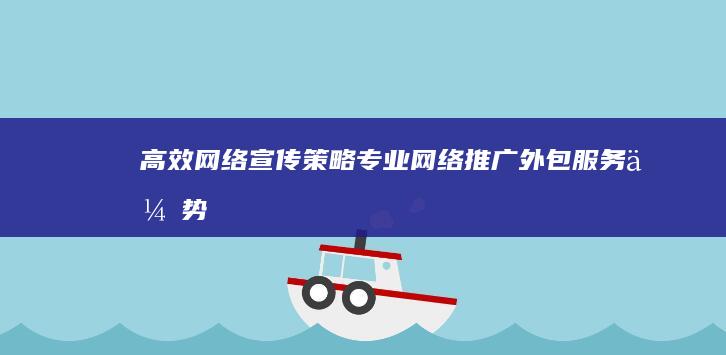 高效网络宣传策略：专业网络推广外包服务优势